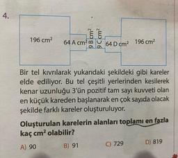 4.
196 cm2
9 B cm2
9 C cm2
64 A cm?
64 D cm2 196 cm2
Bir tel kıvrılarak yukarıdaki şekildeki gibi kareler
elde ediliyor. Bu tel çeşitli yerlerinden kesilerek
kenar uzunluğu 3'ün pozitif tam sayı kuvveti olan
en küçük kareden başlanarak en çok sayıda olacak
şekilde farklı kareler oluşturuluyor.
Oluşturulan karelerin alanları toplamı en fazla
kaç cm2 olabilir?
D) 819
A) 90
B) 91
C) 729
