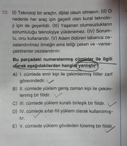 13. (1) Teknoloji bir araçtır, dijital olsun olmasın. (11) O
nedenle her araç için geçerli olan kural teknolo-
ji için de geçerlidir. (III) Yaşanan olumsuzlukların
sorumluluğu teknolojiye yüklenemez. (IV) Sorum-
lu, onu kullanandır. (V) Adam öldüren tabanca ce-
zalandırılmaz örneğin ama tetiği çeken ve -varsa-
çektirenler cezalandırılır.
Bu parçadaki numaralanmış cümleler ile ilgili
alarak aşağıdakilerden hangisi
yanlıştır?
A) I. cümlede emir kipi ile çekimlenmiş fiiller zarf
görevindedir.
B) II. cümlede yüklem geniş zaman kipi ile çekim-
lenmiş bir fiildir.
C) III. cümlede yüklem kuralli birleşik bir fiildir.
D) IV. cümlede sifat-fiil yüklem olarak kullanılmış-
tır.
E) V. cümlede yüklem gövdeden türemiş bir fiildir,