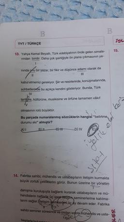 B.
B
isL
TYT / TÜRKÇE
15.
13. Yahya Kemal Beyatlı, Türk edebiyatının önde gelen simala-
rindan biridir. Daha çok şairliğiyle ön plana çıkmasının ya-
1
ninda onu bir yazar, bir fikir ve düşünce adamı olarak da
11
III
kabul etmemiz gerekiyor. Şiir ve nesirlerinde, konuşmalarında,
sohbetlerinde bu açıkça kendini gösteriyor. Bunda, Türk
IV
tarihine, kültürüne, musikisine ve örfüne tamamen vâkıf
kert
olmasının rolü büyüktür.
Bu parçada numaralanmış sözcüklerin hangisi "belirtme
durumu eki" almıştır?
A) I B) 6) HP D) IV
E)
Yelre
totis
14. Fabrika sahibi; mühendis ve ustabaşıların iletişim kurmakta
büyük zorluk çektiklerini görür. Bunun üzerine bir yönetim
danişma kuruluşuyla bağlantı kurarak ustabaşıların ve mü-
hendislerin haftada üç saat iletişim seminerlerine katılma-
larını sağlar. İletişim seminerleri üç ay devam eder. Fabrika
sahibi seminer süresince ve ondan sonra mühendis ve usta-
başılarla bulusman