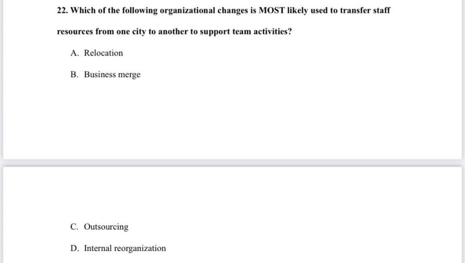 22. Which of the following organizational changes is MOST likely used to transfer staff
resources from one city to another to support team activities?
A. Relocation
B. Business merge
C. Outsourcing
D. Internal reorganization