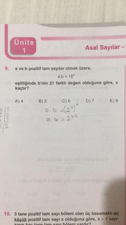 Ünite
1
Asal Sayılar -
9.
a ve b pozitif tam sayılar olmak üzere,
a.b = 16%
eşitliğinde b'nin 21 farklı değeri olduğuna göre, X
kaçtır?
A) 4
D) 7
E) 8
612
32
B) 5 C) 6
oob (249
a b = 24x
,
4/2
212
10. 3 tane pozitif tam sayı böleni olan üç basamaklı en
küçük pozitif tam sayı x olduğuna göre, X - 1 sayı-
sinın kartano tam sayı höleni vardır?
