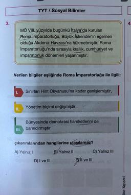 TYT / Sosyal Bilimler
3.
4.
MÖ VIII. yüzyılda bugünkü İtalya'da kurulan
Roma Imparatorluğu, Büyük İskender'in egemen
olduğu Akdeniz Havzası'na hükmetmiştir. Roma
Imparatorluğu'nda sırasıyla krallık, cumhuriyet ve
imparatorluk dönemleri yaşanmıştır.
Verilen bilgiler eşliğinde Roma İmparatorluğu ile ilgili;
I.
Sınırları Hint Okyanusu'na kadar genişlemiştir,
Yönetim biçimi değişmiştir,
11.
Bünyesinde demokrasi hareketlerini de
III. barındırmıştır
çıkarımlarından hangilerine ulaşılamaz?
A) Yalnız
B) Yalnız 11
C) Yalnız III
D) I ve III
EY II ve III
Ime Yayınevi
