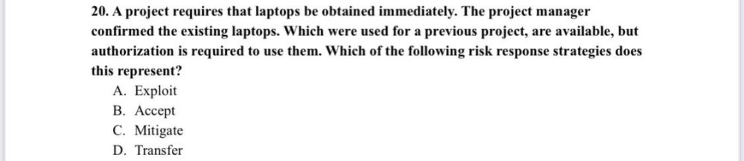 20. A project requires that laptops be obtained immediately. The project manager
confirmed the existing laptops. Which were used for a previous project, are available, but
authorization is required to use them. Which of the following risk response strategies does
this represent?
A. Exploit
B. Accept
C. Mitigate
D. Transfer
