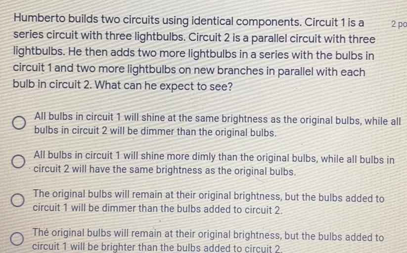 Humberto builds two circuits using identical components. Circuit 1: A series circuit with three lightbulbs. Circuit 2: A parallel circuit with three lightbulbs. He then adds two more lightbulbs in a series with the bulbs in circuit 1 and two more lightbulbs on new branches in parallel with each bulb in circuit 2. What can he expect to see?
A. All bulbs in circuit 1 will shine at the same brightness as the original bulbs, while all bulbs in circuit 2 will be dimmer than the original bulbs.
B. All bulbs in circuit 1 will shine more dimly than the original bulbs, while all bulbs in circuit 2 will have the same brightness as the original bulbs.
C. The original bulbs will remain at their original brightness, but the bulbs added to circuit 1 will be dimmer than the bulbs added to circuit 2.
D. The original bulbs will remain at their original brightness, but the bulbs added to circuit 1 will be brighter than the bulbs added to circuit 2.