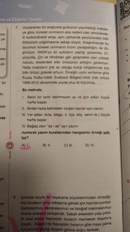 ne ve Eklerin Yazımı
7.
Baz
olu-
ya-
sina
Uluslararası bir araştırma grubunun yayımladığı makale-
ye göre, küresel ısınmanın ana nedeni olan atmosferde-
ki karbondioksit artışı, aynı zamanda yeryüzündeki bitki
örtüsünün çoğalmasına sebep oluyor. Araştırmac