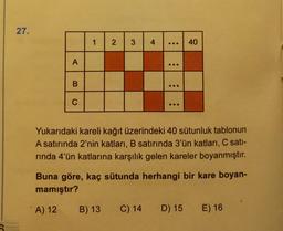 27.
1
2
3
4
...
40
A
...
B
...
C
Yukarıdaki kareli kağıt üzerindeki 40 sütunluk tablonun
A satırında 2'nin katları, B satırında 3'ün katları, C sati-
rinda 4'ün katlarına karşılık gelen kareler boyanmıştır.
Buna göre, kaç sütunda herhangi bir kare boyan-
mamıştır?
A) 12
B) 13 C) 14 D) 15
E) 16
