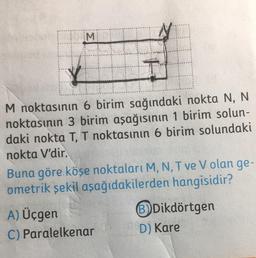 M.
M noktasının 6 birim sağındaki nokta N, N
noktasının 3 birim aşağısının 1 birim solun-
daki nokta T, T noktasının 6 birim solundaki
nokta V'dir.
Buna göre köşe noktaları M, N, T ve V olan ge-
ometrik şekil aşağıdakilerden hangisidir?
A) Üçgen
Dikdörtgen
C) Paralelkenar D) Kare
