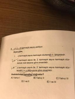 4. z= 3 - 4i karmaşık sayısı veriliyor.
Buna göre,
1. z karmaşık sayısı karmaşık düzlemde II. bölgededir.
Luz karmaşık sayısı ile z karmaşık sayısı karmaşık düz-
lemde reel eksene göre simetriktir.
H. z karmaşık sayısı ile z karmaşık sayısı karmaşık düz-
lemde y = x doğrusuna göre simetriktir.
ifadelerinden hangileri doğrudur?
A) Yalnız !
B) Yalnız II
C) Yalnız III
D) I ve II
E) I ve III
