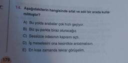 14. Aşağıdakilerin hangisinde sıfat ve adil bir arada kulla-
nılmıştır?
A) Bu yolda arabalar çok hızlı geçiyor.
B) Biz şu parkta biraz oturacağız.
C) Sessizce odasının kapısını açtı.
D) İş meselesini ona kesinlikle anlatmalısın.
E) En kısa zamanda tekrar görüşelim.
179
