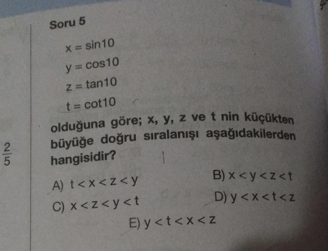 Soru 5
X= sin10
y = cos 10
Z = tan10
t = cot10
olduğuna göre; x, y, z ve t nin küçükten
büyüğe doğru sıralanışı aşağıdakilerden
hangisidir?
2
5
B) x <y<z<t
D) y<x<t<z
A) t<x<z<y
C) x<z<y<t
E) y<t<x<z
