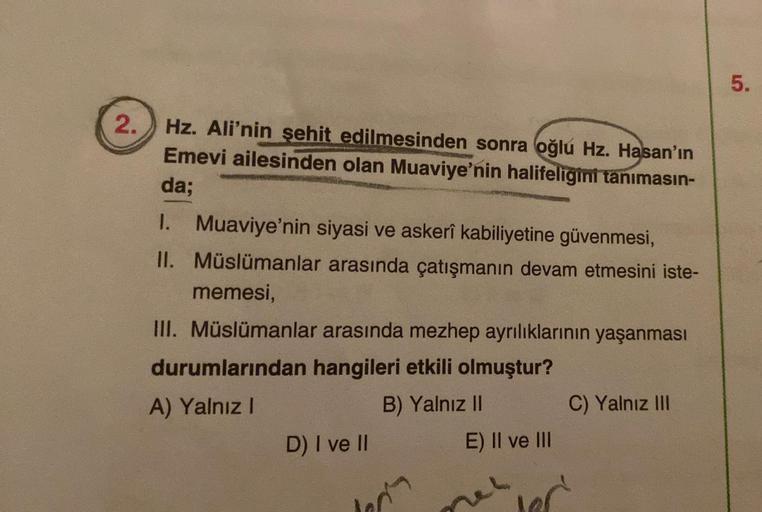 5.
2.
Hz. Ali'nin şehit edilmesinden sonra oğlu Hz. Hasan'ın
Emevi ailesinden olan Muaviye'nin halifeligini tanımasın-
da;
1. Muaviye'nin siyasi ve askerî kabiliyetine güvenmesi,
II. Müslümanlar arasında çatışmanın devam etmesini iste-
memesi,
III. Müslüma