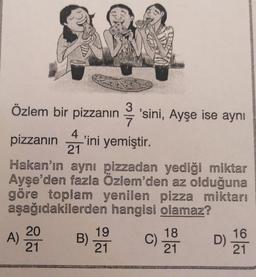 Özlem bir pizzanın q 'sini, Ayşe ise aynı
pizzanın 'ini yemiştir.
3
7
4
’
21
Hakan'ın aynı pizzadan yediği miktar
Ayşe'den fazla Özlem'den az olduğuna
göre toplam yenilen pizza miktarı
aşağıdakilerden hangisi olamaz?
20
19
18.
16
A)
B)
C)
D)
21
21
21
21
A