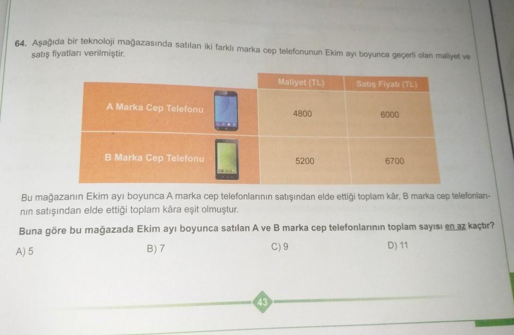 64. Aşağıda bir teknoloji mağazasında satılan iki farklı marka cep telefonunun Ekim ayı boyunca geçerli olan maliyet ve
satış fiyatları verilmiştir.
Maliyet (TL)
Satış Fiyatı (TL)
A Marka Cep Telefonu
4800
6000
B Marka Cep Telefonu
5200
6700
Bu mağazanın E