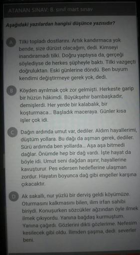 ATANAN SINAV: 8. sinif mart sınav
Aşağıdaki yazılardan hangisi düşünce yazısıdır?
A
Tilki topladı dostlarını. Artık kandırmaca yok
bende, size dürüst olacağım, dedi. Kimseyi
inandıramadı tilki. Doğru yaptıysa da, gerçeği
söylediyse de herkes şüpheyle baktı