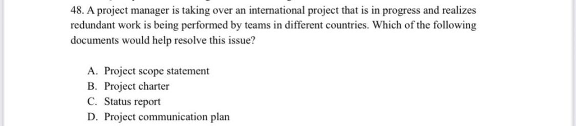 48. A project manager is taking over an international project that is in progress and realizes
redundant work is being performed by teams in different countries. Which of the following
documents would help resolve this issue?
A. Project scope statement
B. Project charter
C. Status report
D. Project communication plan