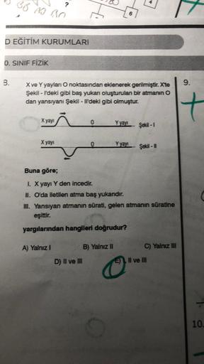 BB AS BO
?
8
D EĞİTİM KURUMLARI
0. SINIF FİZİK
B.
9.
X ve Yyaylan O noktasından eklenerek gerilmiştir. Xte
Şekil - F'deki gibi baş yukan oluşturulan bir atmanın o
dan yansıyanı Şekil - Il'deki gibi olmuştur.
X yayi
0
Şeki -
X yayı
0
Yyayı- Şids
Buna göre;
