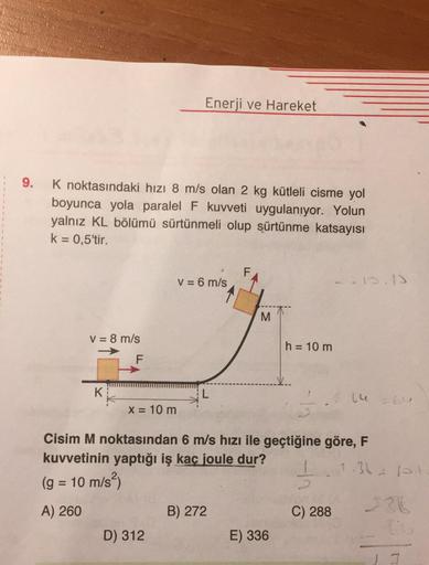 Enerji ve Hareket
9.
K noktasındaki hızı 8 m/s olan 2 kg kütleli cisme yol
boyunca yola paralel F kuvveti uygulanıyor. Yolun
yalnız KL bölümü sürtünmeli olup sürtünme katsayısı
k= 0,5'tir.
V = 6 m/s
13.3
M.
V = 8 m/s
h = 10 m
F
K.
L
2.464
X = 10 m
Cisim M