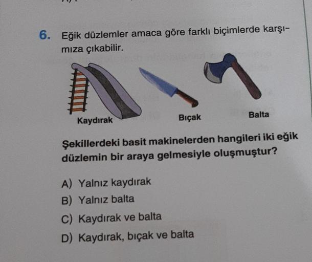 6. Eğik düzlemler amaca göre farklı biçimlerde karşı-
mıza çıkabilir.
Kaydırak
Bıçak
Balta
Şekillerdeki basit makinelerden hangileri iki eğik
düzlemin bir araya gelmesiyle oluşmuştur?
A) Yalnız kaydırak
B) Yalnız balta
C) Kaydırak ve balta
D) Kaydırak, bıç