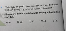 5.
Yoğunluğu 0,6 g/cm2 olan maddeden yapılmış, dış hacmi
230 cm olan içi boş bir cismin kütlesi 120 gramdır.
Buna göre, cismin içinde bulunan boşluğun hacmi kaç
tür?
cm3
C) 30
B) 20
D) 40
E) 60
A) 10