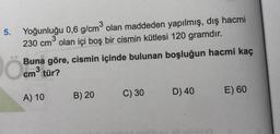 5.
Yoğunluğu 0,6 g/cm2 olan maddeden yapılmış, dış hacmi
230 cm olan içi boş bir cismin kütlesi 120 gramdır.
Buna göre, cismin içinde bulunan boşluğun hacmi kaç
tür?
cm3
C) 30
B) 20
D) 40
E) 60
A) 10
