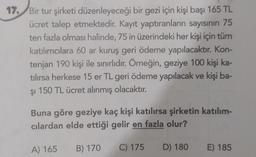 17. Bir tur şirketi düzenleyeceği bir gezi için kişi başı 165 TL
ücret talep etmektedir. Kayıt yaptıranların sayısının 75
ten fazla olması halinde, 75 in üzerindeki her kişi için tüm
katılımcılara 60 ar kuruş geri ödeme yapılacaktır. Kon-
tenjan 190 kişi ile sınırlıdır. Örneğin, geziye 100 kişi ka-
tılırsa herkese 15 er TL geri ödeme yapılacak ve kişi ba-
şi 150 TL ücret alınmış olacaktır.
Buna göre geziye kaç kişi katılırsa şirketin katılım-
cılardan elde ettiği gelir en fazla olur?
A) 165
B) 170
C) 175
D) 180
E) 185