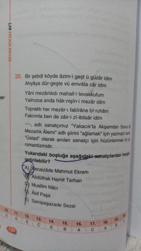 BENİM HOCAM AYT
$a-
20. Bir şebdi köyde âzim-i geşt ü güzâr idim
Ahyâya dûr-geşte vü emvâta câr idim
Yâni mezârlikdı mahall-i tevakkufum
Yalnızca anda hâk-nişîn-i mezâr idim
Topraktı her mezâr-ı fakîrâne bî-ruhâm
Fakrimla ben de zâir-i zî-ibtisâr idim
----