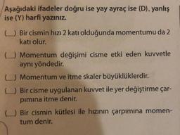Aşağıdaki ifadeler doğru ise yay ayraç ise (D), yanlış
ise (Y) harfi yazınız.
L.) Bir cismin hızı 2 katı olduğunda momentumu da 2
katı olur.
C.) Momentum değişimi cisme etki eden kuvvetle
aynı yöndedir.
c) Momentum ve itme skaler büyüklüklerdir
.
L) Bir cisme uygulanan kuvvet ile yer değiştirme çar-
pimina itme denir.
L) Bir cismin kütlesi ile hızının çarpımına momen-
tum denir.