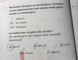 5.
3.
Musluktan damlayan su damlacığının, musluğun
ucuna yapışmasından yere düşüne kadar geçen
sürede, su damlacığına,
1. Adezyon
il. Yer çekimi
UL. Kohezyon
kuvvetlerinden hangileri etki etmiştir?
(Su damlacığının yere düşene kadar küreselliği
bozulmuyor)
B) Yalnız III
C) I ve II
A) II ve III
Clube
givell
É) Yalnız !
D) I, II ve III
