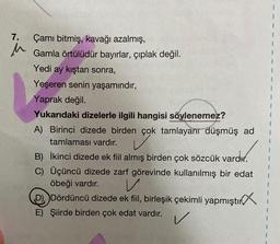 7. Çamı bitmiş, kavağı azalmış,
u
Gamla örtülüdür bayırlar, çıplak değil.
Yedi ay kıştan sonra,
Yeşeren senin yaşamındır,
Yaprak değil.
Yukarıdaki dizelerle ilgili hangisi söylenemez?
A) Birinci dizede birden çok tamlayanr düşmüş ad
tamlaması vardır.
B) İkinci dizede ek fiil almış birden çok sözcük vardır.
C) Üçüncü dizede zarf görevinde kullanılmış bir edat
öbeği vardır. V
D) Dördüncü dizede ek fil, birleşik çekimli yapmıştır
E) Şiirde birden çok edat vardır.
1
1
V