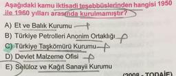 Aşağıdaki kamu iktisadi teşebbüslerinden hangisi 1950
ile 1960 yılları arasında kurulmamıştır?
A) Et ve Balık Kurumu
B) Türkiye Petrolleri Anonim Ortaklığıp
C) Türkiye Taşkömürü Kurumun
D) Devlet Malzeme Ofisi
E) Selüloz ve Kağıt Sanayii Kurumu
(2008. TODAİE)
