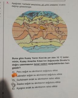 7.
Aşağıdaki haritada yeryüzüne ait yillik ortalama sıcaklık
dağılışı gösterilmiştir.
100
20'c
25C
25C
28C
260
20"
100
10
00
00
Buna göre Kuzey Yarım Küre'de yer alan 10 °C izoter-
minin, Kuzey Amerika kıtası'nın doğusunda Ekvatoria
doğru uzanmasının temel nedeni aşağıdakilerden han-
gisidir?
A) Peru soğuk su akıntısının soğutucu etkisi
B) Labrador soğuk su akıntısının soğutucu etkisi
C Gulfstream sıcak su akıntısının isitici etkisi
D
Alaska soğuk su akıntısının soğutucu etkisi
E) Kyoşivo sıcak su akıntısının isitici etkisi