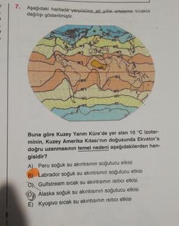 7.
Aşağıdaki haritada yeryüzüne ait yillik ortalama sıcaklık
dağılışı gösterilmiştir.
100
20'c
25C
25C
28C
260
20"
100
10
00
00
Buna göre Kuzey Yarım Küre'de yer alan 10 °C izoter-
minin, Kuzey Amerika kıtası'nın doğusunda Ekvatoria
doğru uzanmasının temel nedeni aşağıdakilerden han-
gisidir?
A) Peru soğuk su akıntısının soğutucu etkisi
B) Labrador soğuk su akıntısının soğutucu etkisi
C Gulfstream sıcak su akıntısının isitici etkisi
D
Alaska soğuk su akıntısının soğutucu etkisi
E) Kyoşivo sıcak su akıntısının isitici etkisi
