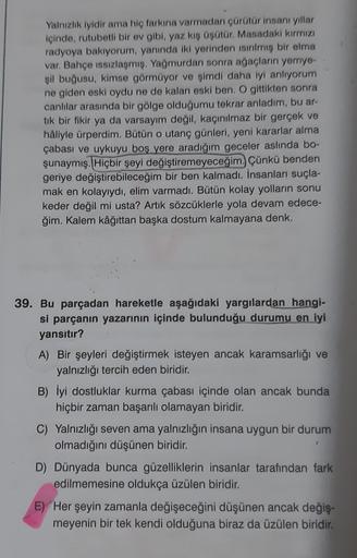 Yalnızlık iyidir ama hiç farkına varmadan çürütür insanı yıllar
içinde, rutubetli bir ev gibi, yaz kış üşütür. Masadaki kırmızı
radyoya bakıyorum, yanında iki yerinden isinmiş bir elma
var. Bahçe issizlaşmış. Yağmurdan sonra ağaçların yemye-
şil buğusu, ki