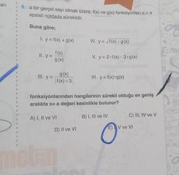 ari
6. a bir gerçel sayı olmak üzere, f(x) ve g(x) fonksiyonları x= a
apsisli noktada süreklidir.
Buna göre;
3
I. y = f(x) + g(x)
IV. y = /f(x) - g(x)
3
ma
II..y =
f(x)
g(x)
V. y = 2.f(x)-3.g(x)
III. y =
g(x)
I f(x) +3|
VỊ, y = f(x) • g(x)
2
fonksiyonlarından hangilerinin sürekli olduğu en geniş
aralıkta x= a değeri kesinlikle bulunur?
31
A) I, II ve VI
B) I, III ve IV
C) III, IV ve v
D) II ve VI
E) V ve VI
eu