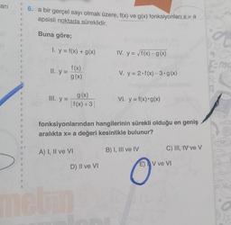 ari
6. a bir gerçel sayı olmak üzere, f(x) ve g(x) fonksiyonları x= a
apsisli noktada süreklidir.
Buna göre;
3
I. y = f(x) + g(x)
IV. y = /f(x) - g(x)
3
ma
II..y =
f(x)
g(x)
V. y = 2.f(x)-3.g(x)
III. y =
g(x)
I f(x) +3|
VỊ, y = f(x) • g(x)
2
fonksiyonlarından hangilerinin sürekli olduğu en geniş
aralıkta x= a değeri kesinlikle bulunur?
31
A) I, II ve VI
B) I, III ve IV
C) III, IV ve v
D) II ve VI
E) V ve VI
eu
