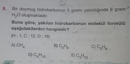 8.
0.
Bir doymuş hidrokarbonun 5 gramı yakıldığında 9 gram
H2O oluşmaktadır.
Buna göre, yakılan hidrokarbonun molekül formülü
aşağıdakilerden hangisidir? un
?
(H:1, C: 12,0:16)
A) CH4
B) C2H6
C) C3H8
D) C4H10
E) C5H12