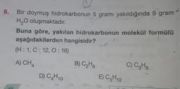 8.
0.
Bir doymuş hidrokarbonun 5 gramı yakıldığında 9 gram
H2O oluşmaktadır.
Buna göre, yakılan hidrokarbonun molekül formülü
aşağıdakilerden hangisidir? un
?
(H:1, C: 12,0:16)
A) CH4
B) C2H6
C) C3H8
D) C4H10
E) C5H12
