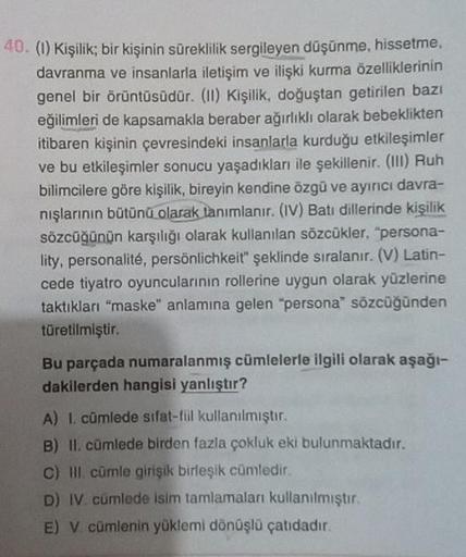 40. (1) Kişilik; bir kişinin süreklilik sergileyen düşünme, hissetme,
davranma ve insanlarla iletişim ve ilişki kurma özelliklerinin
genel bir örüntüsüdür. (11) Kişilik, doğuştan getirilen bazı
eğilimleri de kapsamakla beraber ağırlıklı olarak bebeklikten
