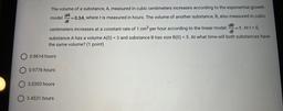 The volume of a substance, A, measured in cubic centimeters increases according to the exponential growth
dA
model =0.3A, where t is measured in hours. The volume of another substance, B, also measured in cubic
dt
dB
centimeters increases at a constant rat