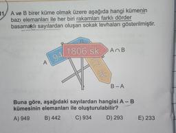 11/ A ve B birer küme olmak üzere aşağıda hangi kümenin
bazı elemanları ile her biri rakamları farklı dörder
basamaklı sayılardan oluşan sokak levhaları gösterilmiştir.
1806 sk.
AB
94
A
B-A
Buna göre, aşağıdaki sayılardan hangisi A-B
kümesinin elemanları ile oluşturulabilir?
A) 949
B) 442 C) 934
D) 293
E) 233
