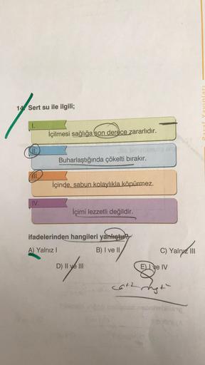 14 Sert su ile ilgili;
UUELA
1.
İçilmesi sağlığa son derece zararlıdır.
(II.
Buharlaştığında çökelti bırakır.
MI1.
İçinde, sabun kolaylıkla köpürmez.
IV.
İçimi lezzetli değildir.
ifadelerinden hangileri yanlıştu
A) Yalnız
B) I ve II
C) Yalnız III
Dill
D) I