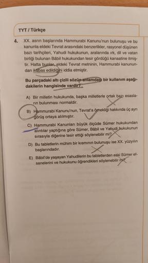 TYT / Türkçe
4.
XX. asrin başlarında Hammurabi Kanunu'nun bulunuşu ve bu
kanunla eldeki Tevrat arasındaki benzerlikler, rasyonel düşünen
bazı tarihçileri, Yahudi hukukunun, aralarında irk, dil ve vatan
birliği bulunan Bâbil hukukundan tesir gördüğü kanaati