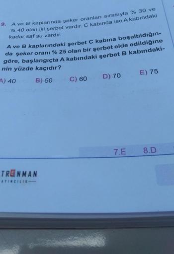 9.
A ve B kaplarında şeker oranları sırasıyla % 30 ve
% 40 olan iki şerbet vardır. C kabında ise A kabındaki
kadar saf su vardır.
Ave B kaplarındaki şerbet C kabına boşaltıldığın-
da şeker oranı %25 olan bir şerbet elde edildiğine
göre, başlangıçta A kabın