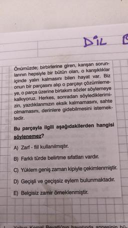 DiL
I
Önümüzde; birbirlerine giren, karışan sorun-
larının hepsiyle bir bütün olan, o karışıklıklar
içinde yalın kalmasını bilen hayat var. Biz
onun bir parçasını alıp o parçayı çözümleme-
ye, o parça üzerine birtakım sözler söylemeye
kalkıyoruz. Herkes, sonradan söylediklerimi-
zin, yazdıklarımızın eksik kalmamasını, sahte
olmamasını, derinlere gidebilmesini istemek-
tedir.
Bu parçayla ilgili aşağıdakilerden hangisi
söylenemez?
A) Zarf - fiil kullanılmıştır.
B) Farklı türde belirtme sıfatları vardır.
C) Yüklem geniş zaman kipiyle çekimlenmiştir.
D) Geçişli ve geçişsiz eylem bulunmaktadır.
E) Belgisiz zamir örneklenmiştir.
Vobo Komal Beyatin hayatında annesinin bi.
