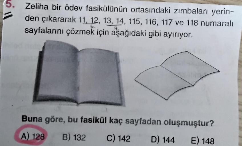 5. Zeliha bir ödev fasikülünün ortasındaki zımbaları yerin-
den çıkararak 11, 12, 13, 14, 115, 116, 117 ve 118 numaralı
sayfalarını çözmek için aşağıdaki gibi ayırıyor.
Buna göre, bu fasikül kaç sayfadan oluşmuştur?
A) 128
B) 132
C) 142
D) 144
E) 148