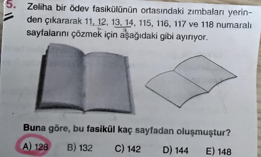 5. Zeliha bir ödev fasikülünün ortasındaki zımbaları yerin-
den çıkararak 11, 12, 13, 14, 115, 116, 117 ve 118 numaralı
sayfalarını çözmek için aşağıdaki gibi ayırıyor.
Buna göre, bu fasikül kaç sayfadan oluşmuştur?
A) 128
B) 132
C) 142
D) 144
E) 148
