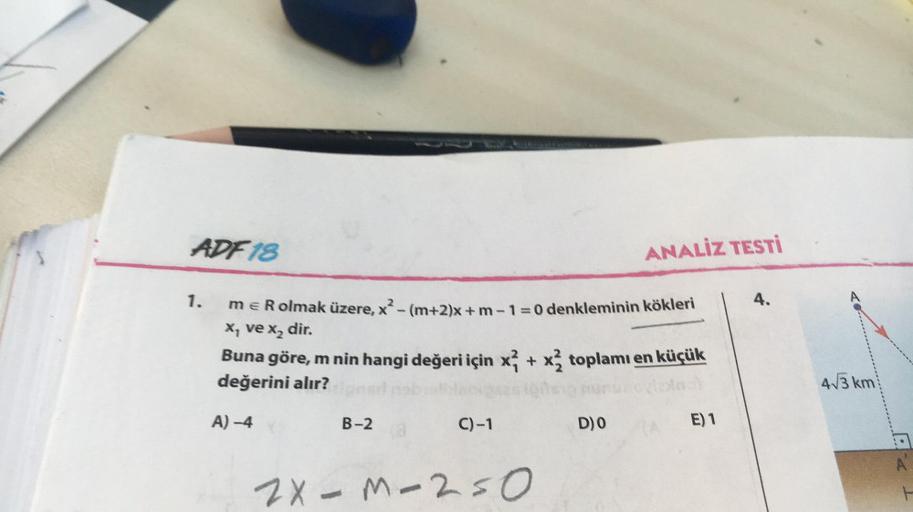 ADF 18
ANALİZ TESTİ
1.
4.
me R olmak üzere, x?- (m+2)x+m-1=0 denkleminin kökleri
X, ve x, dir.
Buna göre, m nin hangi değeri için xſ + xz toplamı en küçük
değerini alır?
4√3 km
A) -4
B-2
C)-1
D) O
E) 1
2x-m-250
X- Mso
H