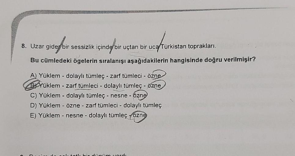 8. Uzar gider bir sessizlik içinde
bir uçtan bir uca Türkistan toprakları.
gidebi
içinde bir
Bu cümledeki ögelerin sıralanışı aşağıdakilerin hangisinde doğru verilmişir?
A) Yüklem - dolaylı tümleç - zarf tümleci - özne
Bi Yüklem - zarf tümleci - dolaylı tü