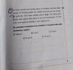 6
73 (1) Insan ancak evin içinde yalnız ve kendinin dışında değil. B
içinde. (11) Parkta kuşlar var, kediler ama bir kez de sincap. $
bir gelincik. (III) Insan parkta yalnız değil
. (IV) Ama evin
içinde öyle yalnız öyle yalnız ki ara sıra kayboluyor. (V) On
M
yildir eve kapanıp kaldığımı yeni algılıyorum.
8
Bu parçada numaralanmış cümlelerin hangilerinde sıfat!
tamlaması vardır?
A) Yalnız! B) I ve il
C) Il ve v
D) III ve IV
E) IV ve V
7