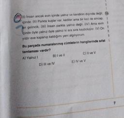 6
73 (1) Insan ancak evin içinde yalnız ve kendinin dışında değil. B
içinde. (11) Parkta kuşlar var, kediler ama bir kez de sincap. $
bir gelincik. (III) Insan parkta yalnız değil
. (IV) Ama evin
içinde öyle yalnız öyle yalnız ki ara sıra kayboluyor. (V) On
M
yildir eve kapanıp kaldığımı yeni algılıyorum.
8
Bu parçada numaralanmış cümlelerin hangilerinde sıfat!
tamlaması vardır?
A) Yalnız! B) I ve il
C) Il ve v
D) III ve IV
E) IV ve V
7
